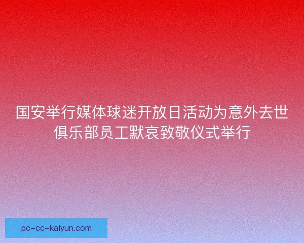 国安举行媒体球迷开放日活动为意外去世俱乐部员工默哀致敬仪式举行