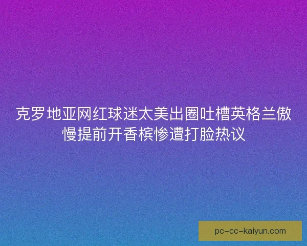 克罗地亚网红球迷太美出圈吐槽英格兰傲慢提前开香槟惨遭打脸热议