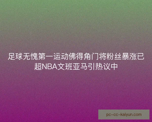 足球无愧第一运动佛得角门将粉丝暴涨已超NBA文班亚马引热议中